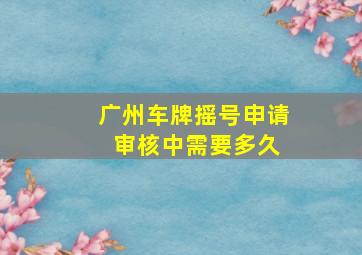 广州车牌摇号申请 审核中需要多久